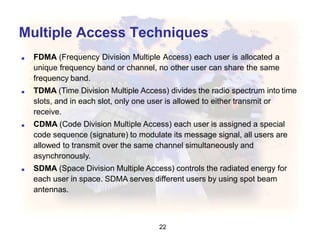 Multiple Access Techniques
22
■ FDMA (Frequency Division Multiple Access) each user is allocated a
unique frequency band or channel, no other user can share the same
frequency band.
■ TDMA (Time Division Multiple Access) divides the radio spectrum into time
slots, and in each slot, only one user is allowed to either transmit or
receive.
■ CDMA (Code Division Multiple Access) each user is assigned a special
code sequence (signature) to modulate its message signal, all users are
allowed to transmit over the same channel simultaneously and
asynchronously.
■ SDMA (Space Division Multiple Access) controls the radiated energy for
each user in space. SDMA serves different users by using spot beam
antennas.
 