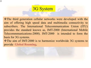 25
The third generation cellular networks were developed with the
aim of offering high speed data and multimedia connectivity to
subscribers. The International Telecommunication Union (ITU)
provides the standard known as, IMT-2000 (International Mobile
Telecommmunications-2000). IMT-2000 is intended to form the
basis for 3G systems.
The aim of IMT-2000 is to harmonize worldwide 3G systems to
provide Global Roaming.
3G System
 