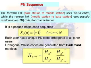 59
It is a pseudo-noise code sequence
Each user has a unique PN code orthogonal to all other
users.
Orthogonal Walsh codes are generated from Hadamard
matrices.
PN Sequence
  NnnSk  01)(







NN
NN
N
HH
HH
H
22
22
2 1
The forward link (base station to mobile station) uses Walsh codes,
while the reverse link (mobile station to base station) uses pseudo-
random noice (PN) codes for channelization.
 