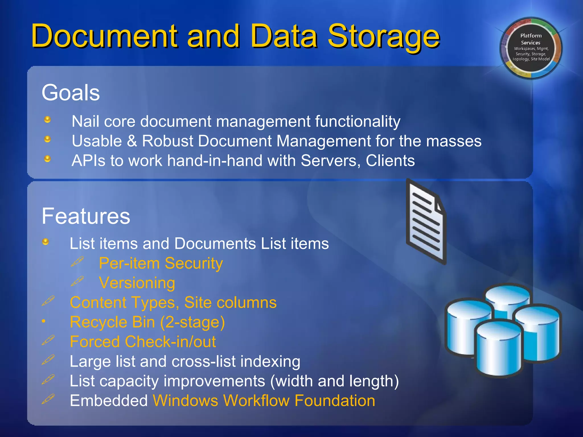 Document and Data Storage Goals Nail core document management functionality  Usable & Robust Document Management for the masses  APIs to work hand-in-hand with Servers, Clients Features List items and Documents List items Per-item Security Versioning Content Types, Site columns Recycle Bin (2-stage) Forced Check-in/out Large list and cross-list indexing List capacity improvements (width and length) Embedded  Windows Workflow Foundation 