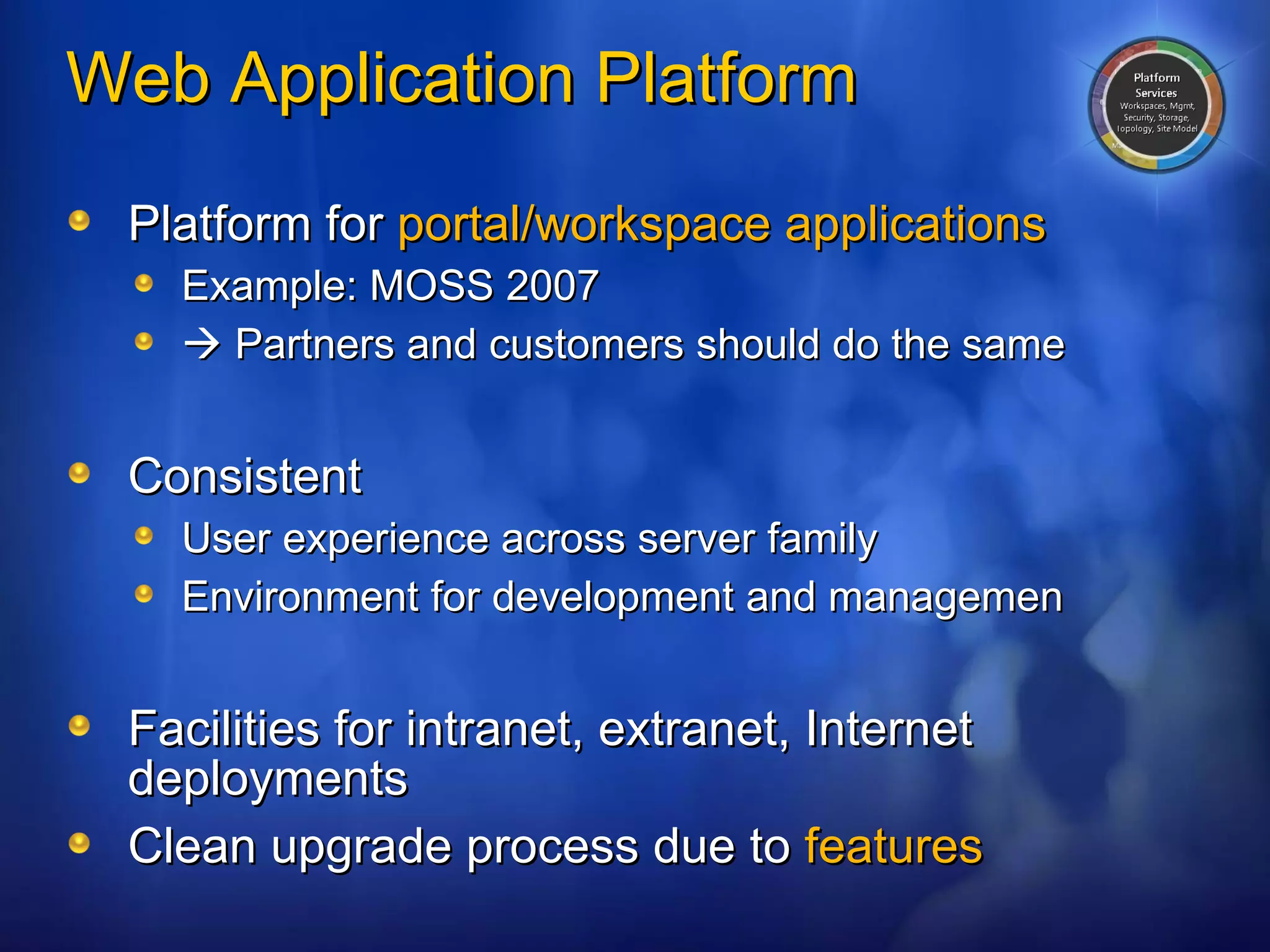 Web Application Platform Platform for  portal/workspace applications Example: MOSS 2007    Partners and customers should do the same Consistent User experience across server family Environment for development and managemen Facilities for intranet, extranet, Internet deployments Clean upgrade process due to  features 
