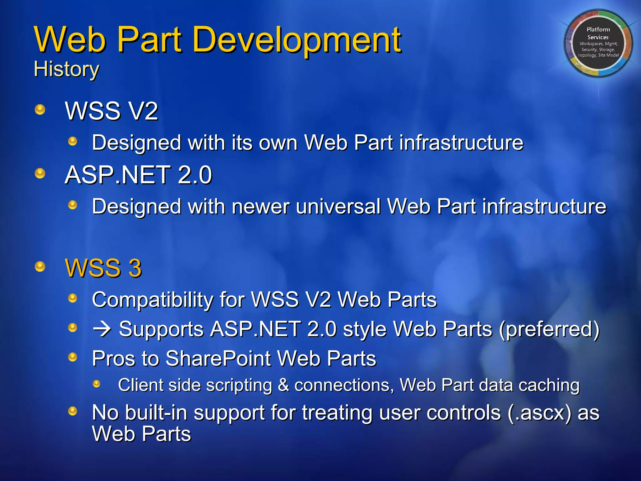 Web Part Development History WSS V2 Designed with its own Web Part infrastructure ASP.NET 2.0 Designed with newer universal Web Part infrastructure WSS 3 Compatibility for WSS V2 Web Parts    Supports ASP.NET 2.0 style Web Parts (preferred) Pros to SharePoint Web Parts Client side scripting & connections, Web Part data caching No built-in support for treating user controls (.ascx) as Web Parts 