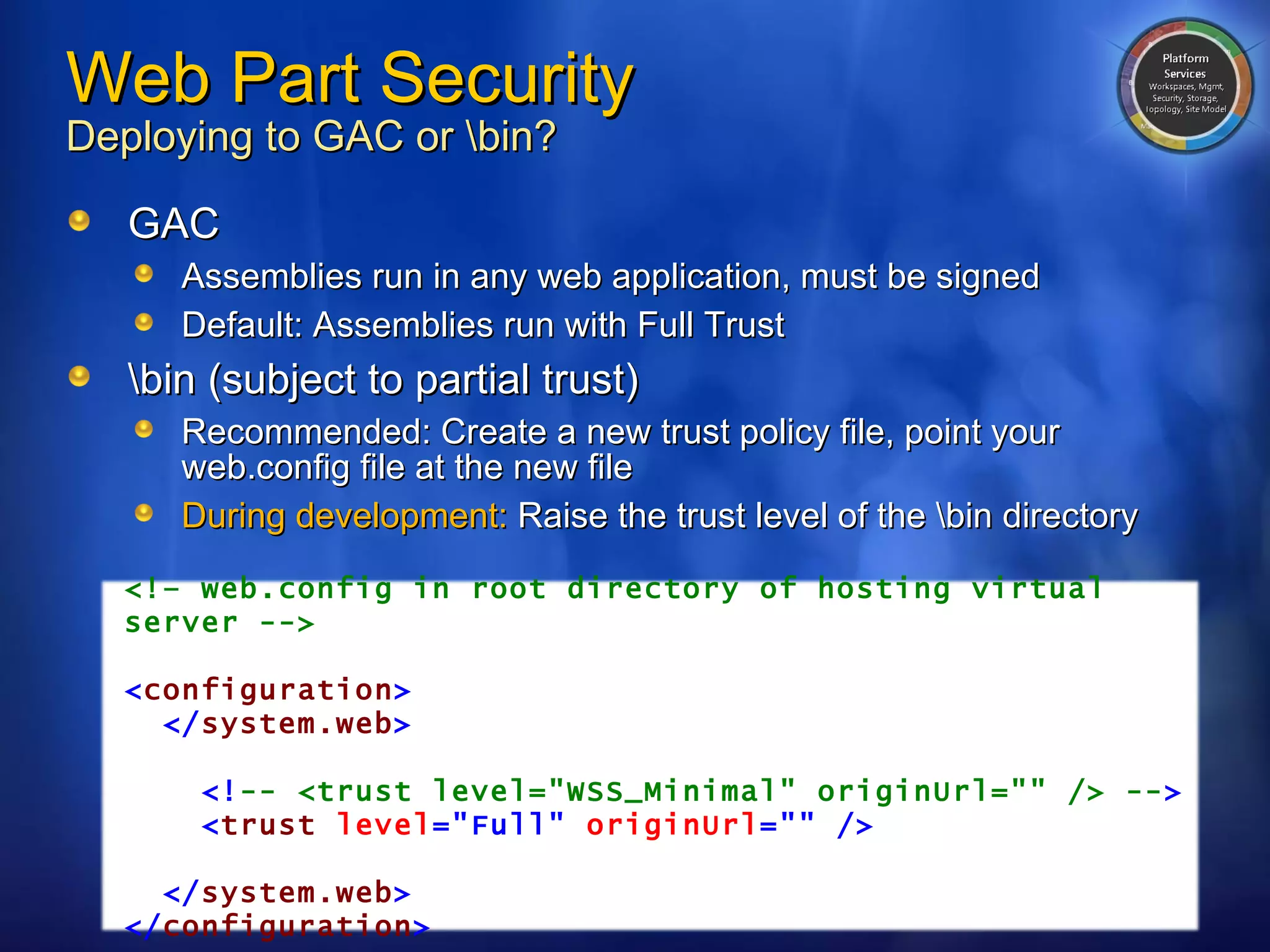 Web Part Security Deploying to GAC or \bin? GAC Assemblies run in any web application, must be signed Default: Assemblies run with Full Trust \bin (subject to partial trust) Recommended: Create a new trust policy file, point your web.config file at the new file During development:  Raise the trust level of the \bin directory <!– web.config in root directory of hosting virtual server --> < configuration > </ system.web > <! -- <trust level="WSS_Minimal" originUrl="" /> -- > < trust   level ="Full"   originUrl =""   /> </ system.web > </ configuration > 