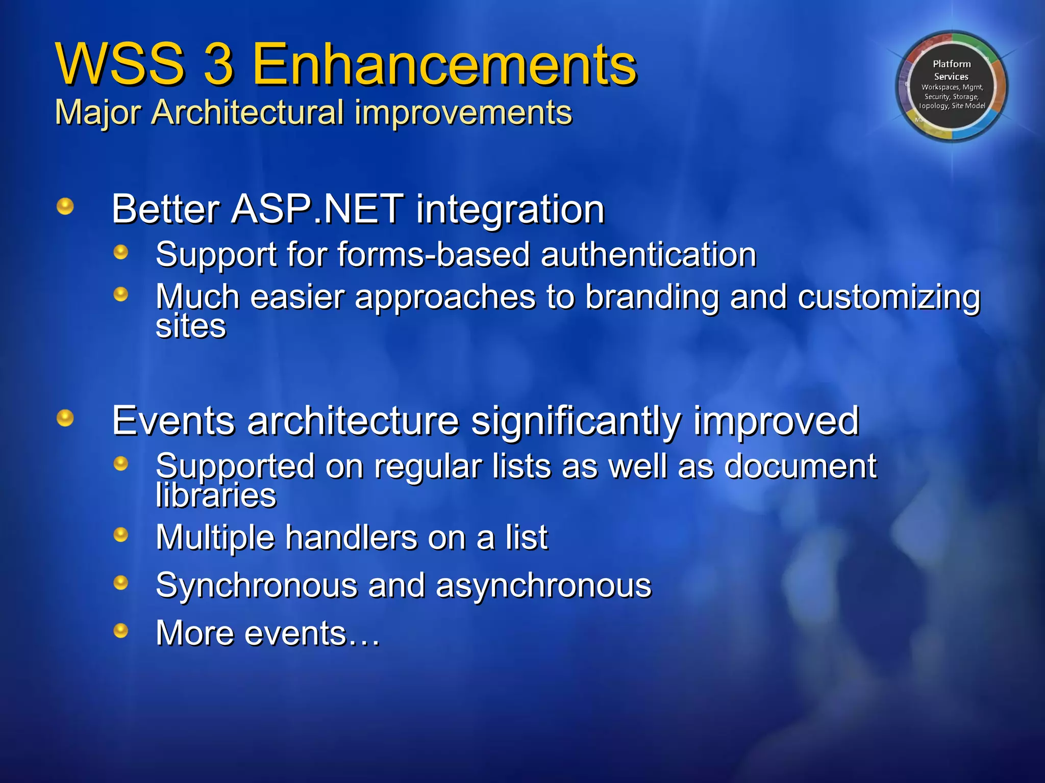 WSS 3 Enhancements Major Architectural improvements Better ASP.NET integration Support for forms-based authentication Much easier approaches to branding and customizing sites  Events architecture significantly improved Supported on regular lists as well as document libraries Multiple handlers on a list S ynchronous and asynchronous More events… 