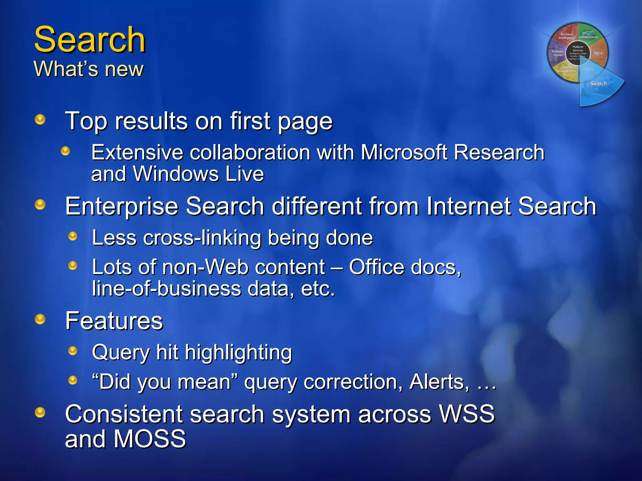 Search What’s new Top results on first page Extensive collaboration with Microsoft Research  and Windows Live Enterprise Search different from Internet Search Less cross-linking being done Lots of non-Web content – Office docs,  line-of-business data, etc. Features Query hit highlighting “ Did you mean” query correction, Alerts, … Consistent search system across WSS and MOSS 