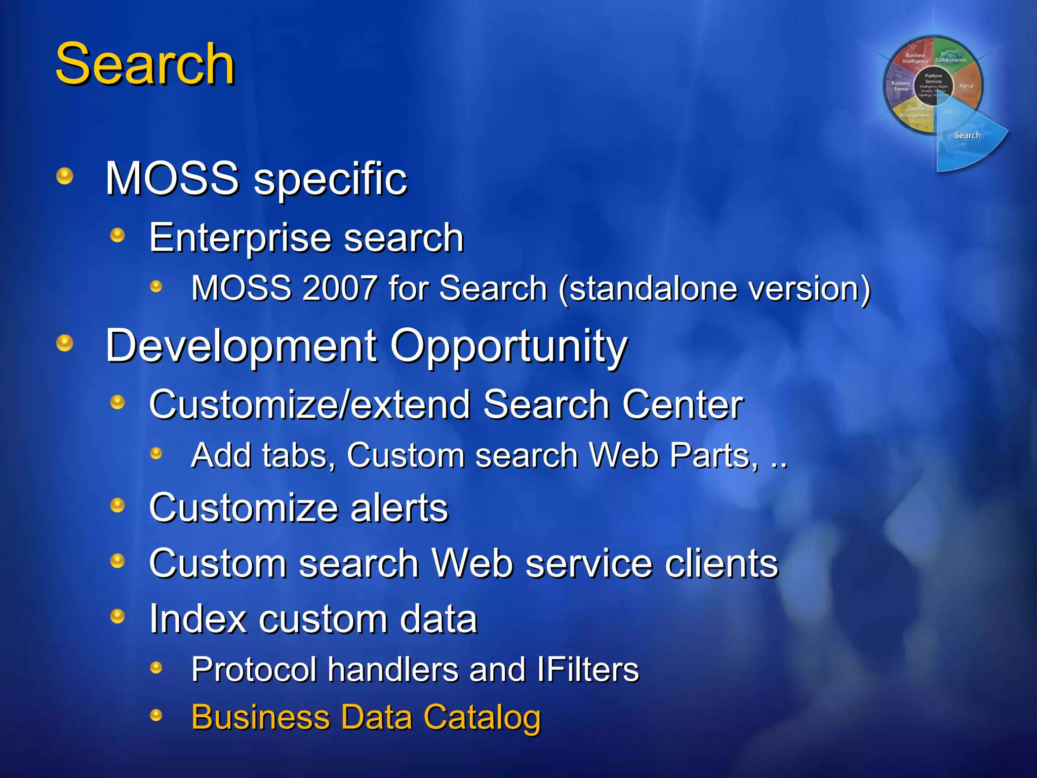 Search  MOSS specific Enterprise search MOSS 2007 for Search (standalone version) Development Opportunity Customize/extend Search Center Add tabs, Custom search Web Parts, .. Customize alerts Custom search Web service clients Index custom data Protocol handlers and IFilters Business Data Catalog 