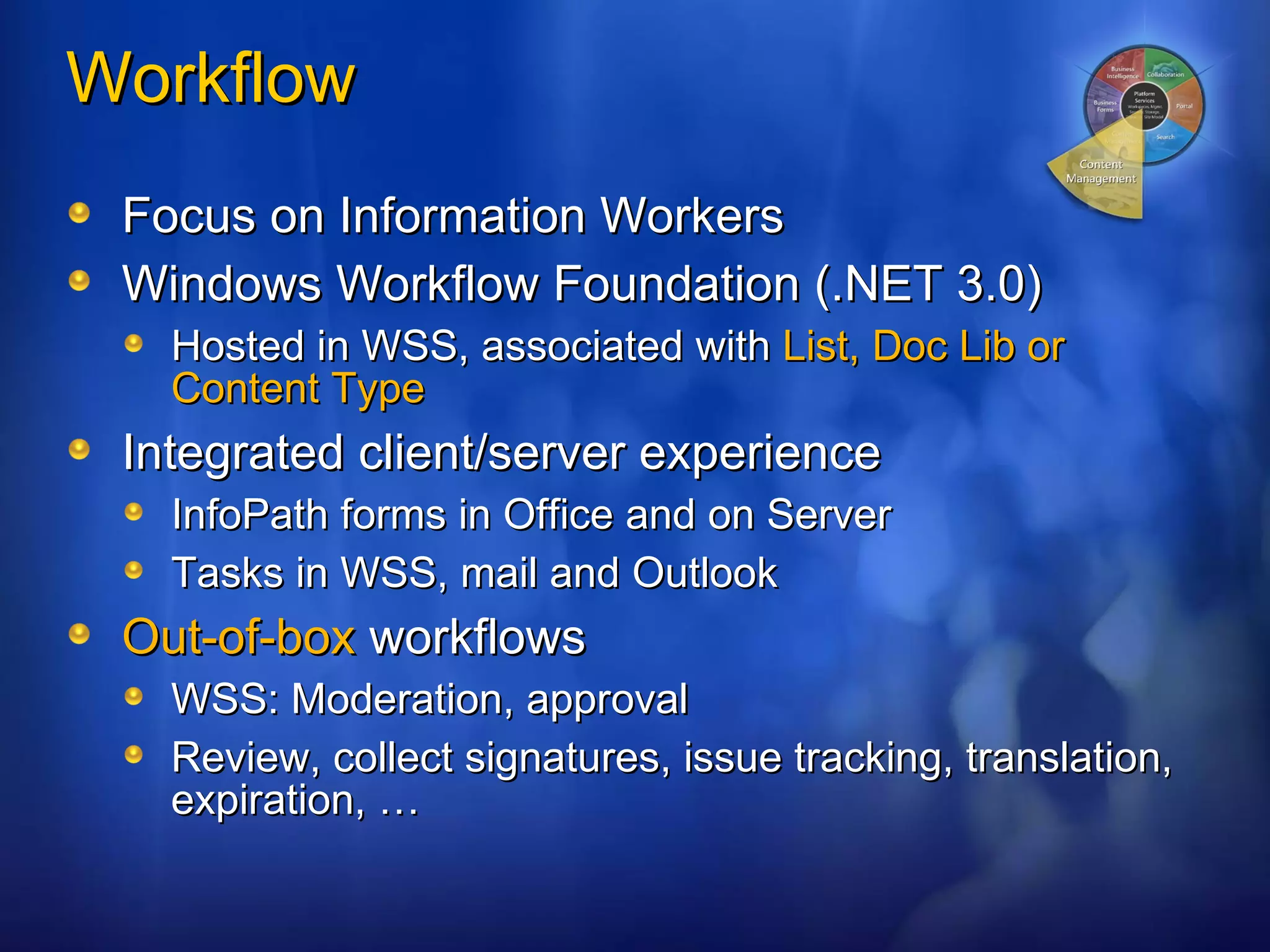 Workflow Focus on Information Workers Windows Workflow Foundation (.NET 3.0) Hosted in WSS, associated with  List, Doc Lib or Content Type Integrated client/server experience InfoPath forms in Office and on Server Tasks in WSS, mail and Outlook Out-of-box  workflows WSS: Moderation, approval Review, collect signatures, issue tracking, translation, expiration, … 