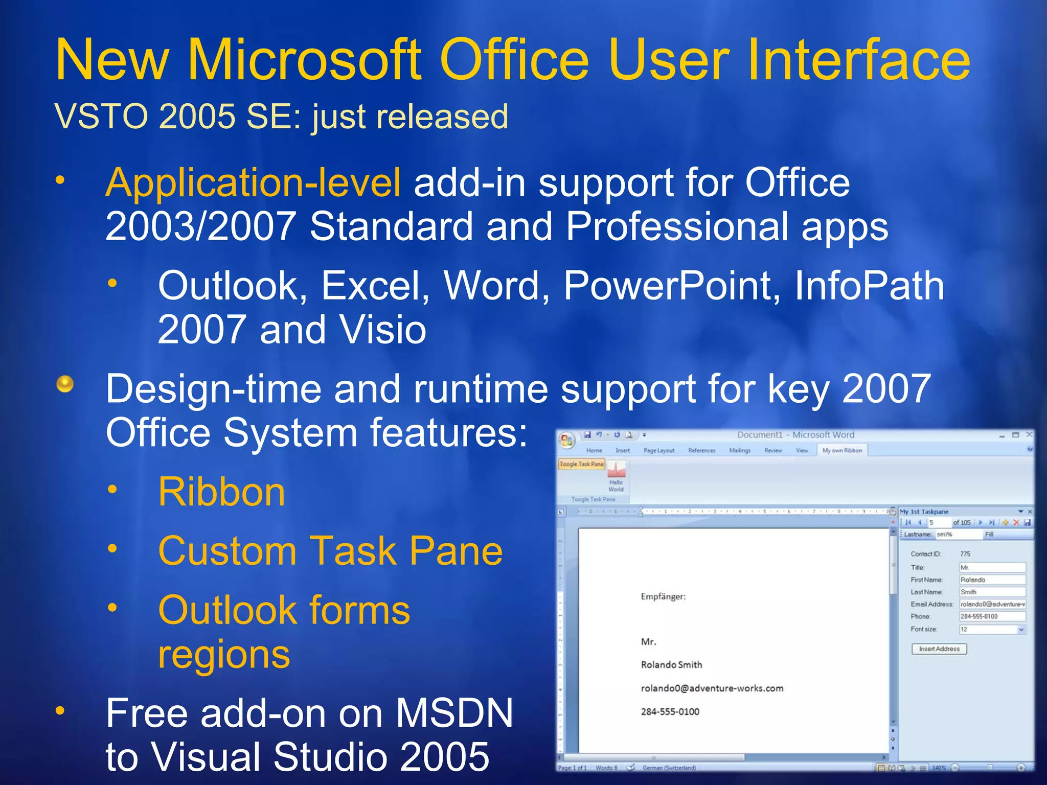 New Microsoft Office User Interface VSTO 2005 SE:  just released Application-level  add-in support for Office 2003/2007 Standard and Professional apps Outlook, Excel, Word, PowerPoint, InfoPath 2007 and Visio  Design-time and runtime support for key 2007 Office System features: Ribbon Custom Task Pane Outlook forms  regions Free add-on on MSDN to Visual Studio 2005  