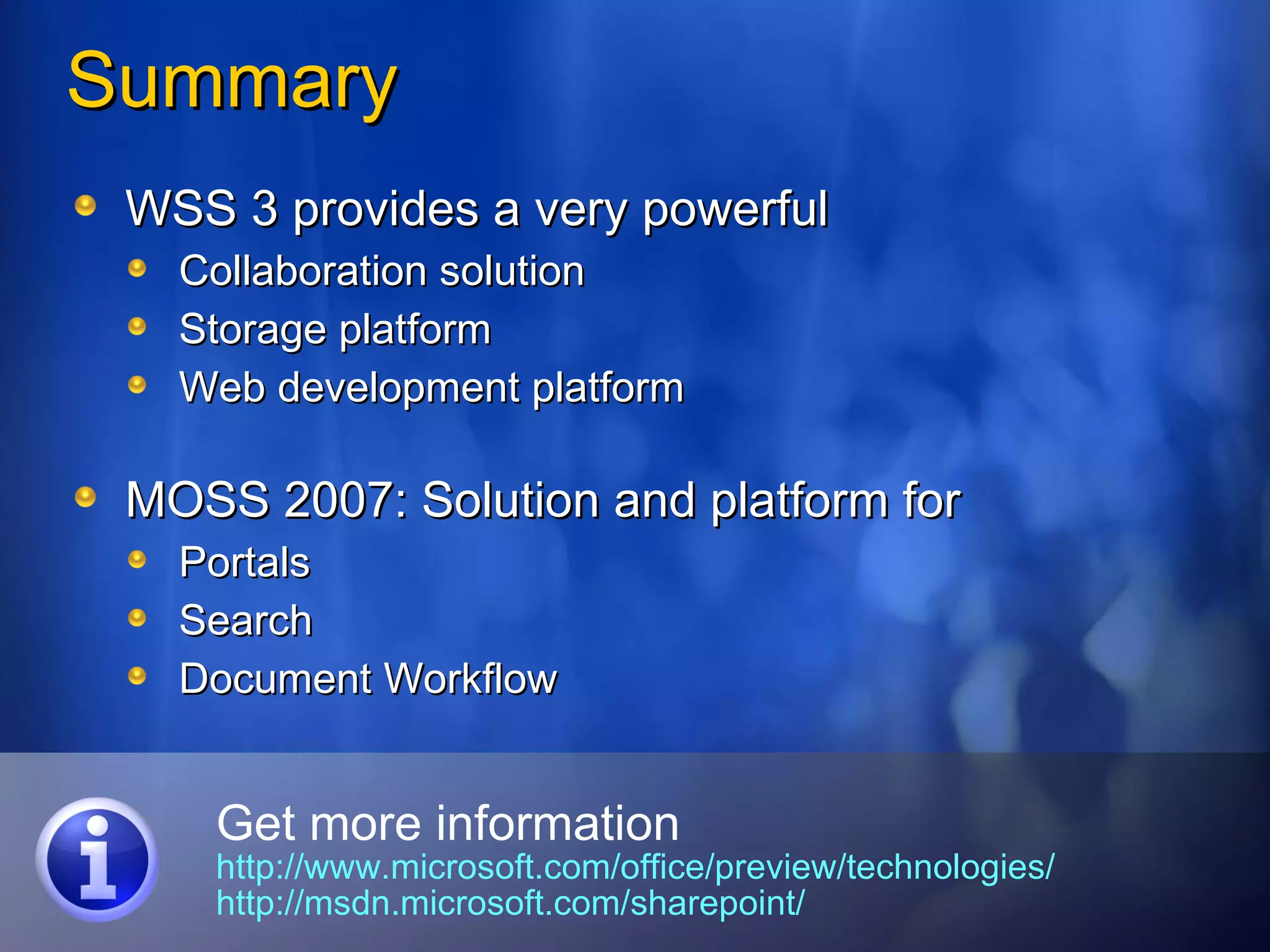 Summary WSS 3 provides a very powerful Collaboration solution Storage platform Web development platform MOSS 2007: Solution and platform for  Portals Search Document Workflow Get more information http://www.microsoft.com/office/preview/technologies/   http://msdn.microsoft.com/sharepoint/ 