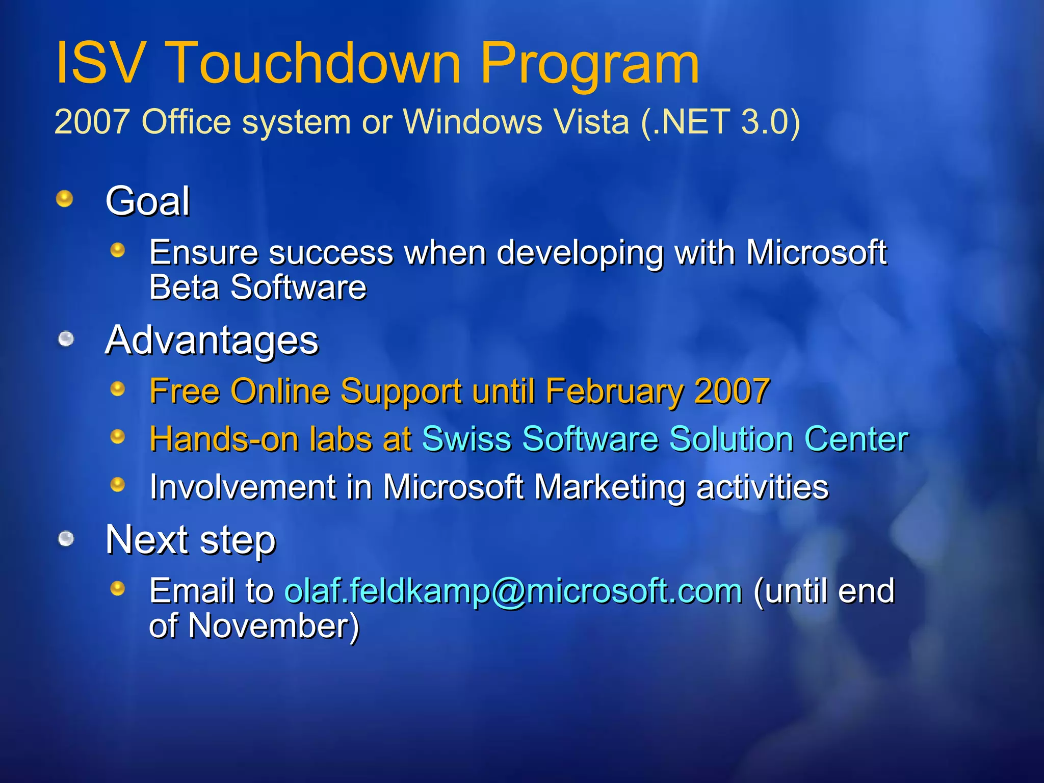 Goal Ensure success when developing with Microsoft Beta Software Advantages Free Online Support until February 2007 Hands-on labs at  Swiss Software Solution Center Involvement in Microsoft Marketing activities Next step Email to  [email_address]  (until end of November) ISV Touchdown Program 2007 Office system or Windows Vista (.NET 3.0) 