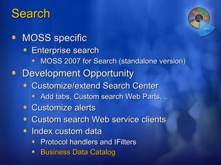 Search  MOSS specific Enterprise search MOSS 2007 for Search (standalone version) Development Opportunity Customize/extend Search Center Add tabs, Custom search Web Parts, .. Customize alerts Custom search Web service clients Index custom data Protocol handlers and IFilters Business Data Catalog 