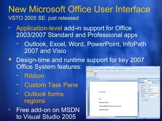 New Microsoft Office User Interface VSTO 2005 SE:  just released Application-level  add-in support for Office 2003/2007 Standard and Professional apps Outlook, Excel, Word, PowerPoint, InfoPath 2007 and Visio  Design-time and runtime support for key 2007 Office System features: Ribbon Custom Task Pane Outlook forms  regions Free add-on on MSDN to Visual Studio 2005  