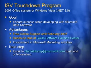 Goal Ensure success when developing with Microsoft Beta Software Advantages Free Online Support until February 2007 Hands-on labs at  Swiss Software Solution Center Involvement in Microsoft Marketing activities Next step Email to  [email_address]  (until end of November) ISV Touchdown Program 2007 Office system or Windows Vista (.NET 3.0) 