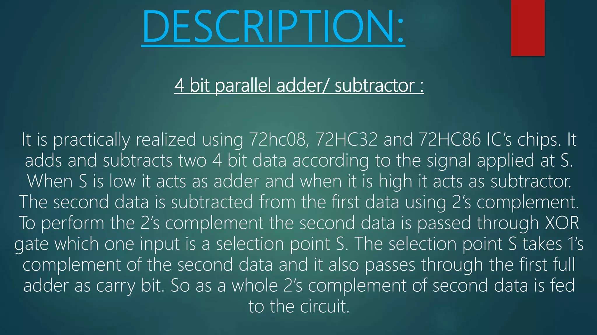 DESCRIPTION:
4 bit parallel adder/ subtractor :
It is practically realized using 72hc08, 72HC32 and 72HC86 IC’s chips. It
adds and subtracts two 4 bit data according to the signal applied at S.
When S is low it acts as adder and when it is high it acts as subtractor.
The second data is subtracted from the first data using 2’s complement.
To perform the 2’s complement the second data is passed through XOR
gate which one input is a selection point S. The selection point S takes 1’s
complement of the second data and it also passes through the first full
adder as carry bit. So as a whole 2’s complement of second data is fed
to the circuit.
 