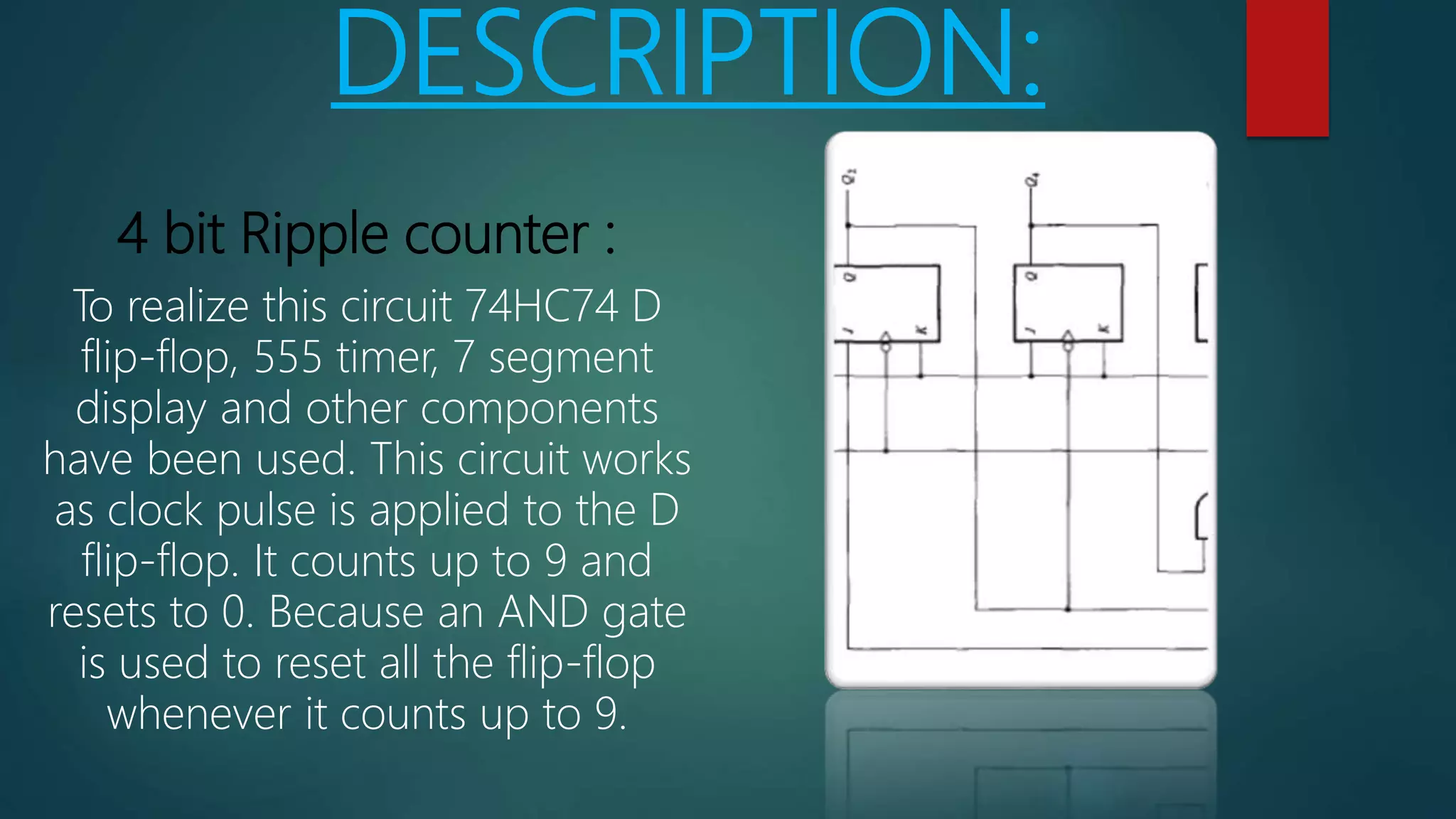 DESCRIPTION:
4 bit Ripple counter :
To realize this circuit 74HC74 D
flip-flop, 555 timer, 7 segment
display and other components
have been used. This circuit works
as clock pulse is applied to the D
flip-flop. It counts up to 9 and
resets to 0. Because an AND gate
is used to reset all the flip-flop
whenever it counts up to 9.
 