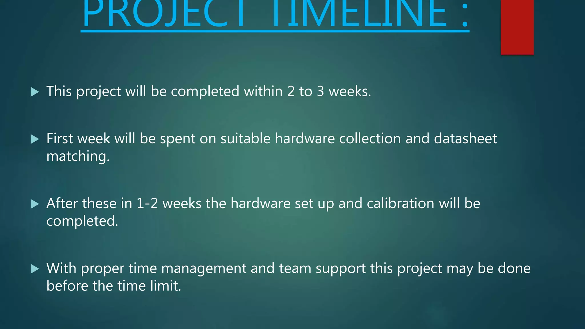 PROJECT TIMELINE :
 This project will be completed within 2 to 3 weeks.
 First week will be spent on suitable hardware collection and datasheet
matching.
 After these in 1-2 weeks the hardware set up and calibration will be
completed.
 With proper time management and team support this project may be done
before the time limit.
 