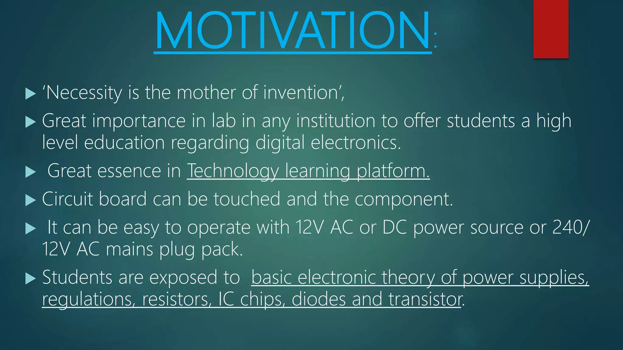 MOTIVATION:
 ‘Necessity is the mother of invention’,
 Great importance in lab in any institution to offer students a high
level education regarding digital electronics.
 Great essence in Technology learning platform.
 Circuit board can be touched and the component.
 It can be easy to operate with 12V AC or DC power source or 240/
12V AC mains plug pack.
 Students are exposed to basic electronic theory of power supplies,
regulations, resistors, IC chips, diodes and transistor.
 