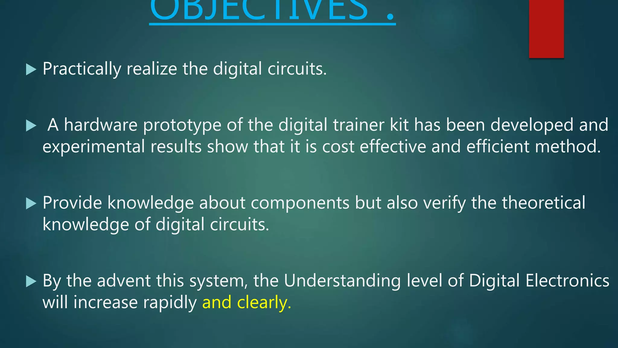 OBJECTIVES :
 Practically realize the digital circuits.
 A hardware prototype of the digital trainer kit has been developed and
experimental results show that it is cost effective and efficient method.
 Provide knowledge about components but also verify the theoretical
knowledge of digital circuits.
 By the advent this system, the Understanding level of Digital Electronics
will increase rapidly and clearly.
 