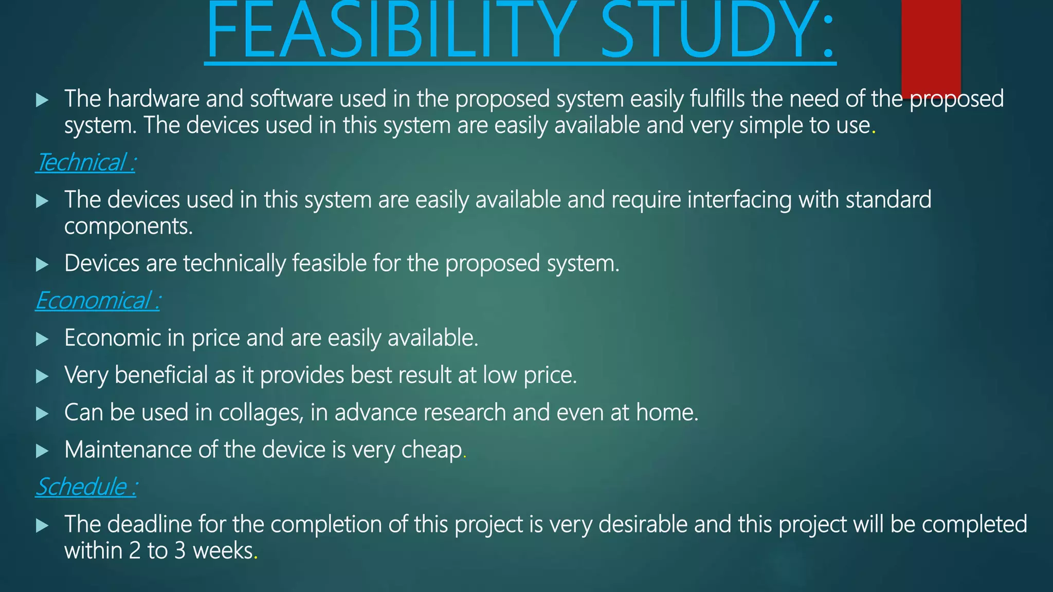 FEASIBILITY STUDY:
 The hardware and software used in the proposed system easily fulfills the need of the proposed
system. The devices used in this system are easily available and very simple to use.
Technical :
 The devices used in this system are easily available and require interfacing with standard
components.
 Devices are technically feasible for the proposed system.
Economical :
 Economic in price and are easily available.
 Very beneficial as it provides best result at low price.
 Can be used in collages, in advance research and even at home.
 Maintenance of the device is very cheap.
Schedule :
 The deadline for the completion of this project is very desirable and this project will be completed
within 2 to 3 weeks.
 