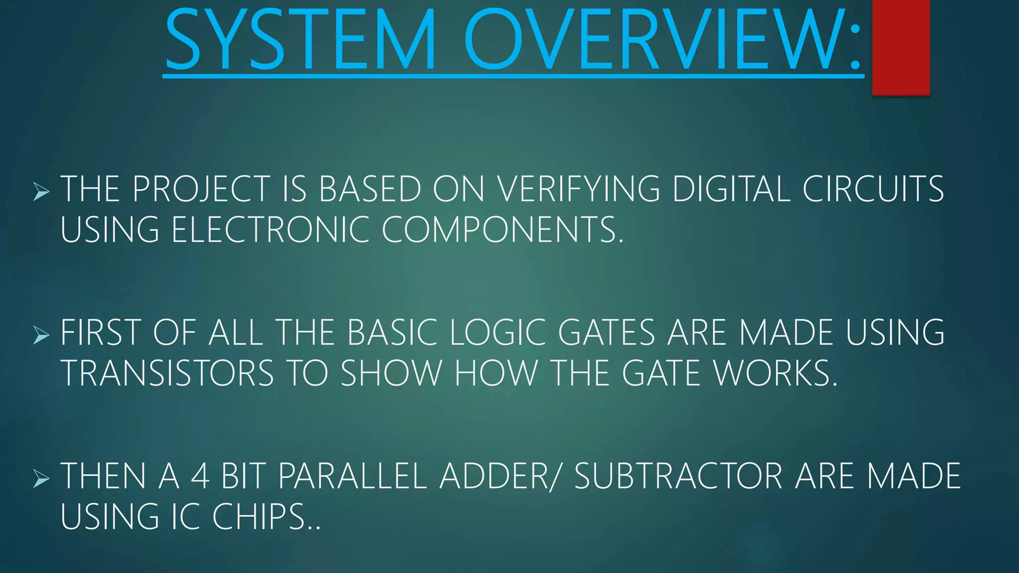 SYSTEM OVERVIEW:
 THE PROJECT IS BASED ON VERIFYING DIGITAL CIRCUITS
USING ELECTRONIC COMPONENTS.
 FIRST OF ALL THE BASIC LOGIC GATES ARE MADE USING
TRANSISTORS TO SHOW HOW THE GATE WORKS.
 THEN A 4 BIT PARALLEL ADDER/ SUBTRACTOR ARE MADE
USING IC CHIPS..
 