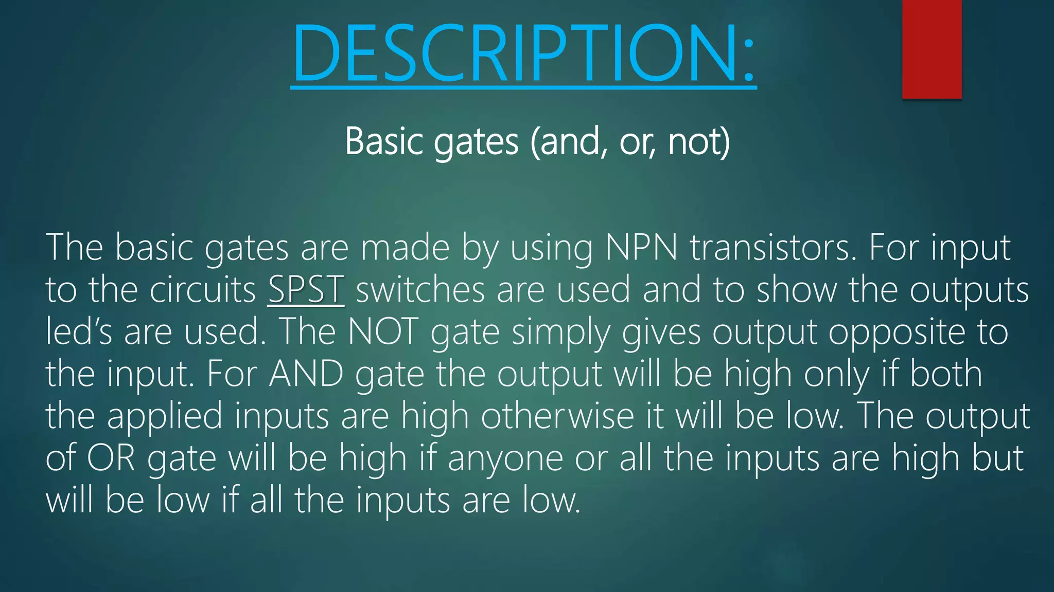 DESCRIPTION:
Basic gates (and, or, not)
The basic gates are made by using NPN transistors. For input
to the circuits SPST switches are used and to show the outputs
led’s are used. The NOT gate simply gives output opposite to
the input. For AND gate the output will be high only if both
the applied inputs are high otherwise it will be low. The output
of OR gate will be high if anyone or all the inputs are high but
will be low if all the inputs are low.
 