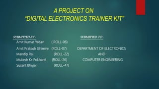 A PROJECT ON
“DIGITAL ELECTRONICS TRAINER KIT”
SUBMITTED BY : SUBMITTED TO :
Amit Kumar Yadav ( ROLL-06)
Amit Prakash Ghimire (ROLL-07) DEPARTMENT OF ELECTRONICS
Mandip Rai (ROLL-22) AND
Mukesh Kr. Pokharel (ROLL-26) COMPUTER ENGINEERING
Susant Bhujel (ROLL-47)
 