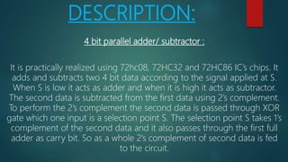 DESCRIPTION:
4 bit parallel adder/ subtractor :
It is practically realized using 72hc08, 72HC32 and 72HC86 IC’s chips. It
adds and subtracts two 4 bit data according to the signal applied at S.
When S is low it acts as adder and when it is high it acts as subtractor.
The second data is subtracted from the first data using 2’s complement.
To perform the 2’s complement the second data is passed through XOR
gate which one input is a selection point S. The selection point S takes 1’s
complement of the second data and it also passes through the first full
adder as carry bit. So as a whole 2’s complement of second data is fed
to the circuit.
 