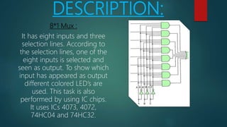 DESCRIPTION:
8*1 Mux :
It has eight inputs and three
selection lines. According to
the selection lines, one of the
eight inputs is selected and
seen as output. To show which
input has appeared as output
different colored LED’s are
used. This task is also
performed by using IC chips.
It uses ICs 4073, 4072,
74HC04 and 74HC32.
 