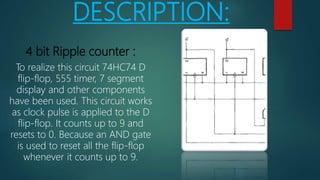 DESCRIPTION:
4 bit Ripple counter :
To realize this circuit 74HC74 D
flip-flop, 555 timer, 7 segment
display and other components
have been used. This circuit works
as clock pulse is applied to the D
flip-flop. It counts up to 9 and
resets to 0. Because an AND gate
is used to reset all the flip-flop
whenever it counts up to 9.
 