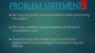 PROBLEM STATEMENT :
 We may encounter several problems while performing
this project.
 The main problem may be heating of electronic
components used.
 Trainer kit may be compact due to which the
replacement of any damaged component may be
difficult.
 