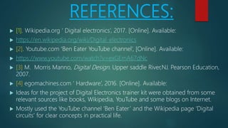 REFERENCES:
 [1]. Wikipedia.org ‘ Digital electronics’, 2017. [Online]. Available:
 https://en.wikipedia.org/wiki/Digital_electronics
 [2]. Youtube.com ‘Ben Eater YouTube channel’, [Online]. Available:
 https://www.youtube.com/watch?v=exGEmA67dNc
 [3] M. Morris Manno, Digital Design. Upper saddle River,NJ. Pearson Education,
2007.
 [4] egomachines.com ‘ Hardware’, 2016. [Online]. Available:
 Ideas for the project of Digital Electronics trainer kit were obtained from some
relevant sources like books, Wikipedia, YouTube and some blogs on Internet.
 Mostly used the YouTube channel ‘Ben Eater’ and the Wikipedia page ‘Digital
circuits’ for clear concepts in practical life.
 