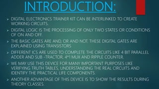 INTRODUCTION:
 DIGITAL ELECTRONICS TRAINER KIT CAN BE INTERLINKED TO CREATE
WORKING CIRCUITS.
 DIGITAL LOGIC IS THE PROCESSING OF ONLY TWO STATES OR CONDITIONS
OF ON AND OFF.
 THE BASIC GATES ARE AND, OR AND NOT. THESE DIGITAL GATES ARE
EXPLAINED USING TRANSISTORS
 DIFFERENT ICS ARE USED TO COMPLETE THE CIRCUITS LIKE 4 BIT PARALLEL
ADDER AND SUB -TRACTOR, 4*1 MUX AND RIPPLE COUNTER.
 WE MAY USE THIS DEVICE FOR MANY IMPORTANT PURPOSES LIKE
VERIFYING TRUTH TABLES, UNDERSTANDING THE REAL CIRCUITS AND
IDENTIFY THE PRACTICAL LIFE COMPONENTS.
 ANOTHER ADVANTAGE OF THIS DEVICE IS TO SHOW THE RESULTS DURING
THEORY CLASSES.
 