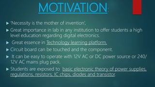 MOTIVATION:
 ‘Necessity is the mother of invention’,
 Great importance in lab in any institution to offer students a high
level education regarding digital electronics.
 Great essence in Technology learning platform.
 Circuit board can be touched and the component.
 It can be easy to operate with 12V AC or DC power source or 240/
12V AC mains plug pack.
 Students are exposed to basic electronic theory of power supplies,
regulations, resistors, IC chips, diodes and transistor.
 