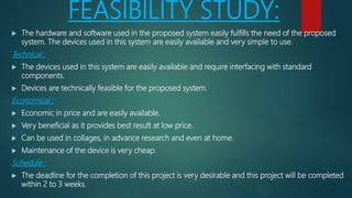 FEASIBILITY STUDY:
 The hardware and software used in the proposed system easily fulfills the need of the proposed
system. The devices used in this system are easily available and very simple to use.
Technical :
 The devices used in this system are easily available and require interfacing with standard
components.
 Devices are technically feasible for the proposed system.
Economical :
 Economic in price and are easily available.
 Very beneficial as it provides best result at low price.
 Can be used in collages, in advance research and even at home.
 Maintenance of the device is very cheap.
Schedule :
 The deadline for the completion of this project is very desirable and this project will be completed
within 2 to 3 weeks.
 