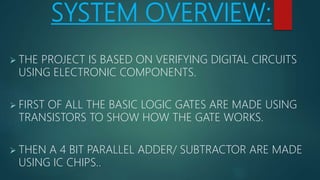 SYSTEM OVERVIEW:
 THE PROJECT IS BASED ON VERIFYING DIGITAL CIRCUITS
USING ELECTRONIC COMPONENTS.
 FIRST OF ALL THE BASIC LOGIC GATES ARE MADE USING
TRANSISTORS TO SHOW HOW THE GATE WORKS.
 THEN A 4 BIT PARALLEL ADDER/ SUBTRACTOR ARE MADE
USING IC CHIPS..
 