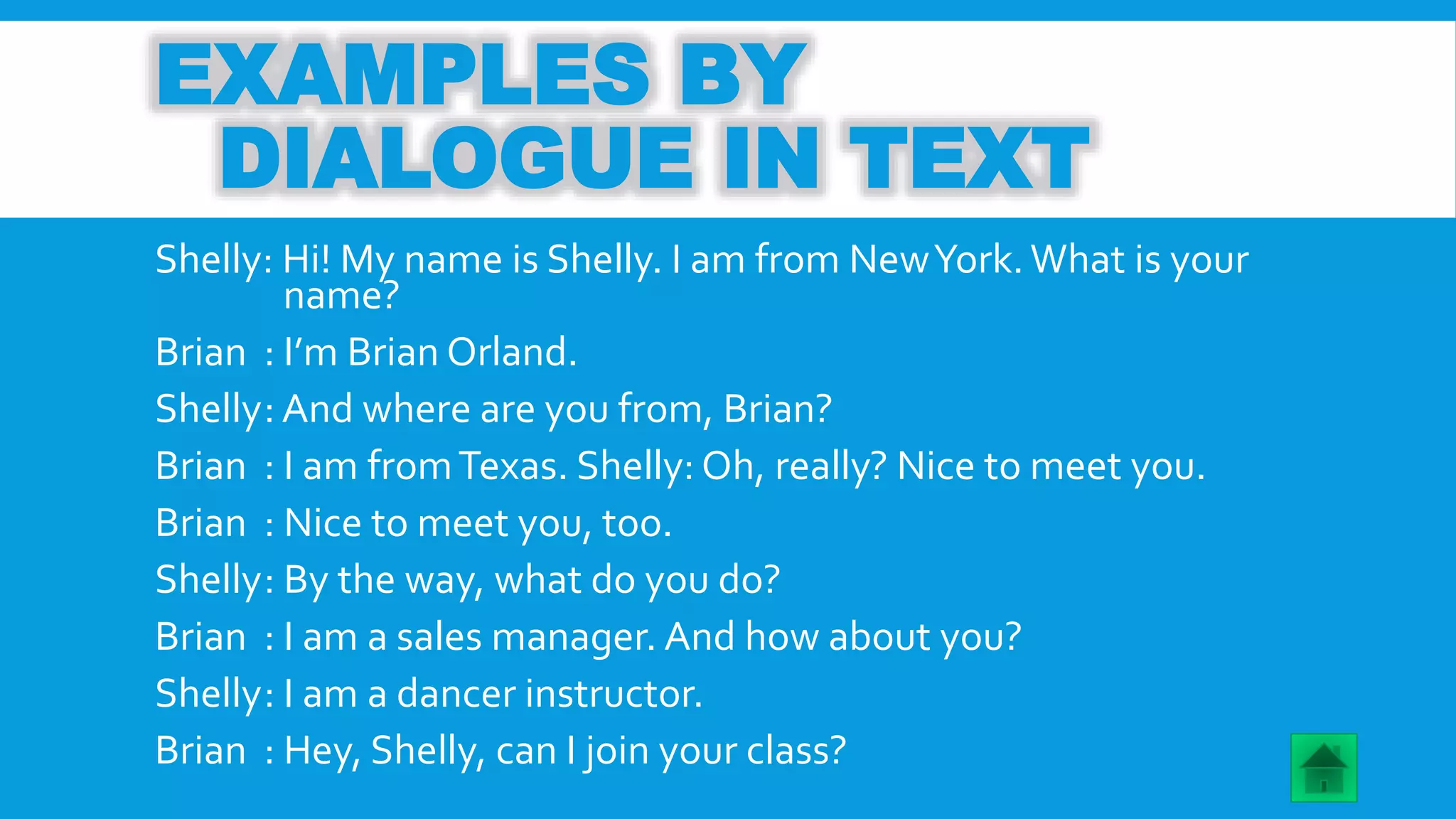 EXAMPLES BY 
DIALOGUE IN TEXT 
Shelly: Hi! My name is Shelly. I am from New York. What is your 
name? 
Brian : I’m Brian Orland. 
Shelly: And where are you from, Brian? 
Brian : I am from Texas. Shelly: Oh, really? Nice to meet you. 
Brian : Nice to meet you, too. 
Shelly: By the way, what do you do? 
Brian : I am a sales manager. And how about you? 
Shelly: I am a dancer instructor. 
Brian : Hey, Shelly, can I join your class? 
 