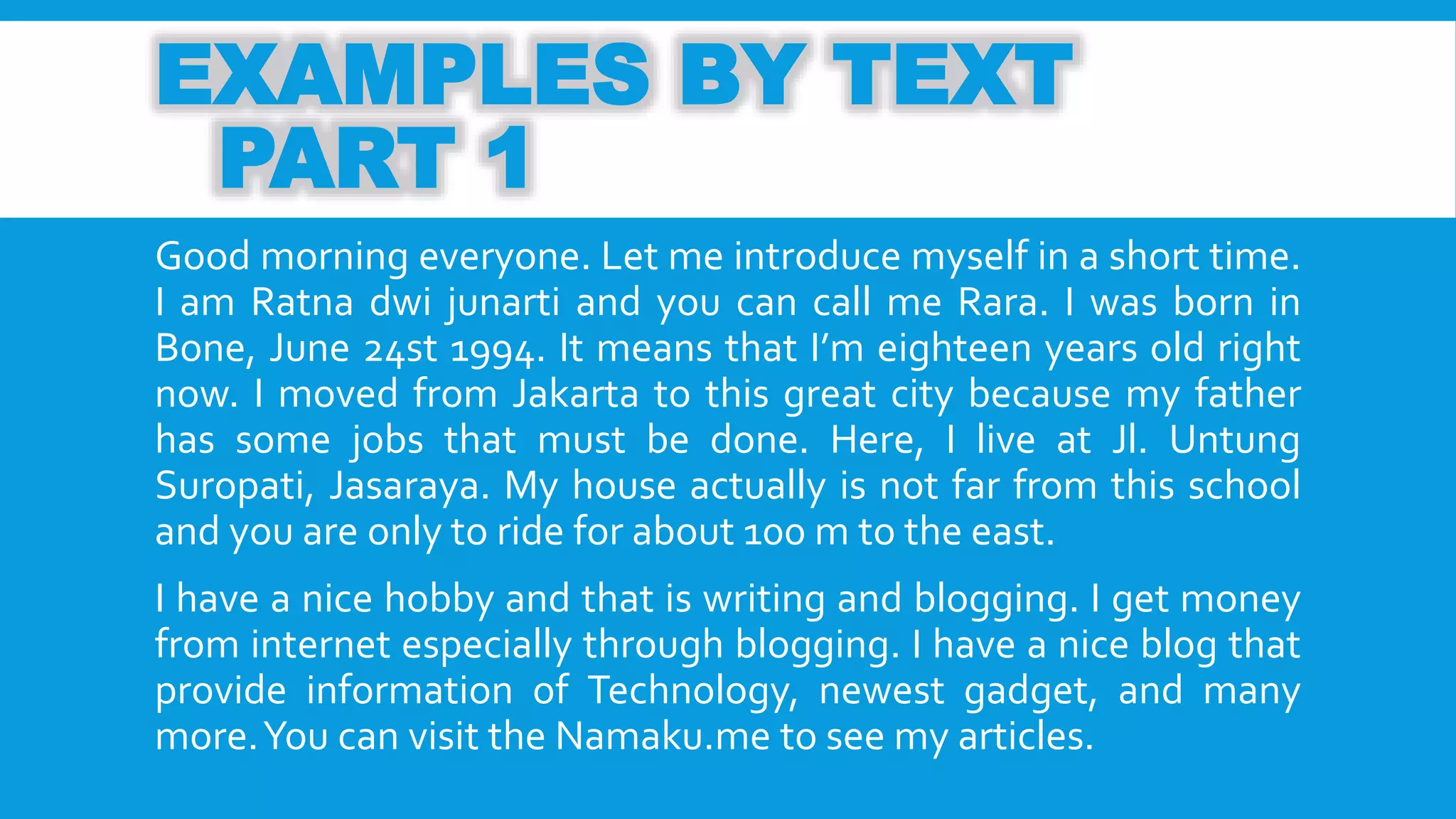 EXAMPLES BY TEXT 
PART 1 
Good morning everyone. Let me introduce myself in a short time. 
I am Ratna dwi junarti and you can call me Rara. I was born in 
Bone, June 24st 1994. It means that I’m eighteen years old right 
now. I moved from Jakarta to this great city because my father 
has some jobs that must be done. Here, I live at Jl. Untung 
Suropati, Jasaraya. My house actually is not far from this school 
and you are only to ride for about 100mto the east. 
I have a nice hobby and that is writing and blogging. I get money 
from internet especially through blogging. I have a nice blog that 
provide information of Technology, newest gadget, and many 
more.You can visit the Namaku.me to see my articles. 
 
