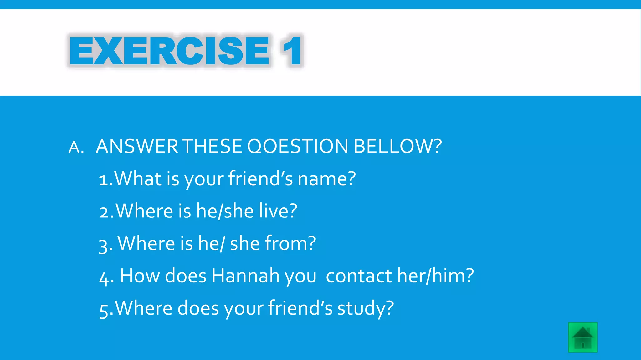 EXERCISE 1 
A. ANSWERTHESE QOESTION BELLOW? 
1.What is your friend’s name? 
2.Where is he/she live? 
3. Where is he/ she from? 
4. How does Hannah you contact her/him? 
5.Where does your friend’s study? 
 