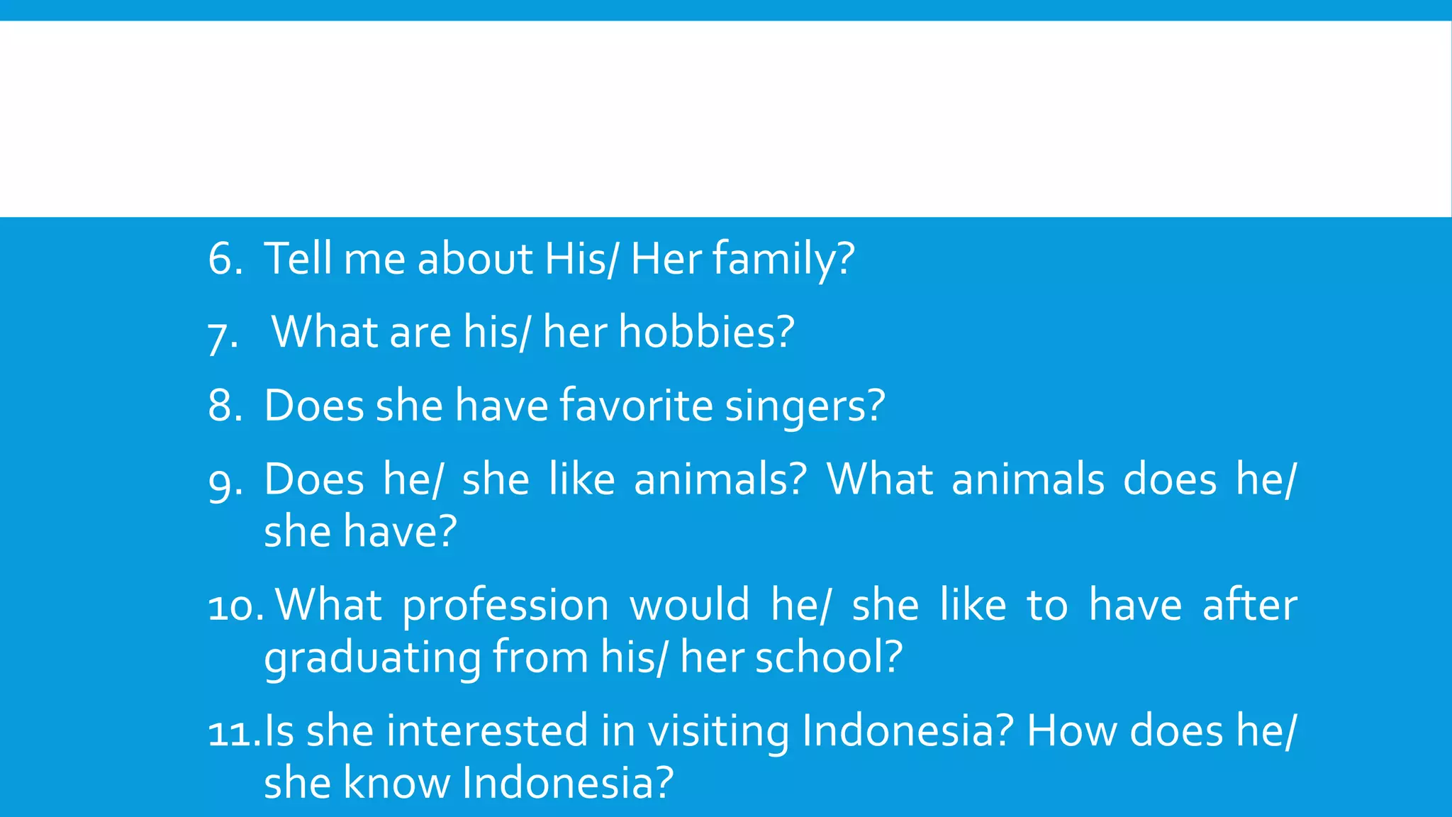 6. Tell me about His/ Her family? 
7. What are his/ her hobbies? 
8. Does she have favorite singers? 
9. Does he/ she like animals? What animals does he/ 
she have? 
10. What profession would he/ she like to have after 
graduating from his/ her school? 
11.Is she interested in visiting Indonesia? How does he/ 
she know Indonesia? 
 