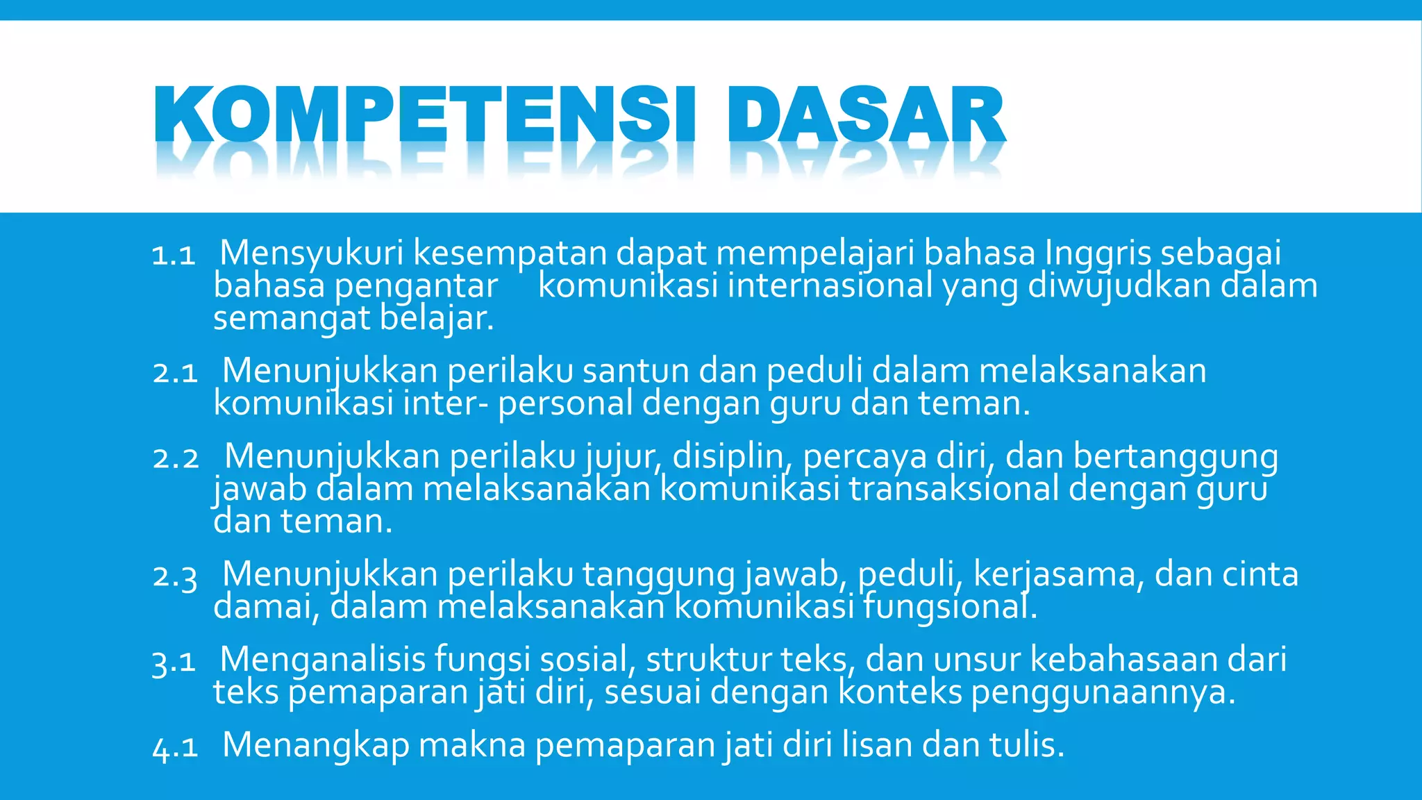 KOMPETENSI DASAR 
1.1 Mensyukuri kesempatan dapat mempelajari bahasa Inggris sebagai 
bahasa pengantar komunikasi internasional yang diwujudkan dalam 
semangat belajar. 
2.1 Menunjukkan perilaku santun dan peduli dalam melaksanakan 
komunikasi inter- personal dengan guru dan teman. 
2.2 Menunjukkan perilaku jujur, disiplin, percaya diri, dan bertanggung 
jawab dalam melaksanakan komunikasi transaksional dengan guru 
dan teman. 
2.3 Menunjukkan perilaku tanggung jawab, peduli, kerjasama, dan cinta 
damai, dalam melaksanakan komunikasi fungsional. 
3.1 Menganalisis fungsi sosial, struktur teks, dan unsur kebahasaan dari 
teks pemaparan jati diri, sesuai dengan konteks penggunaannya. 
4.1 Menangkap makna pemaparan jati diri lisan dan tulis. 
 