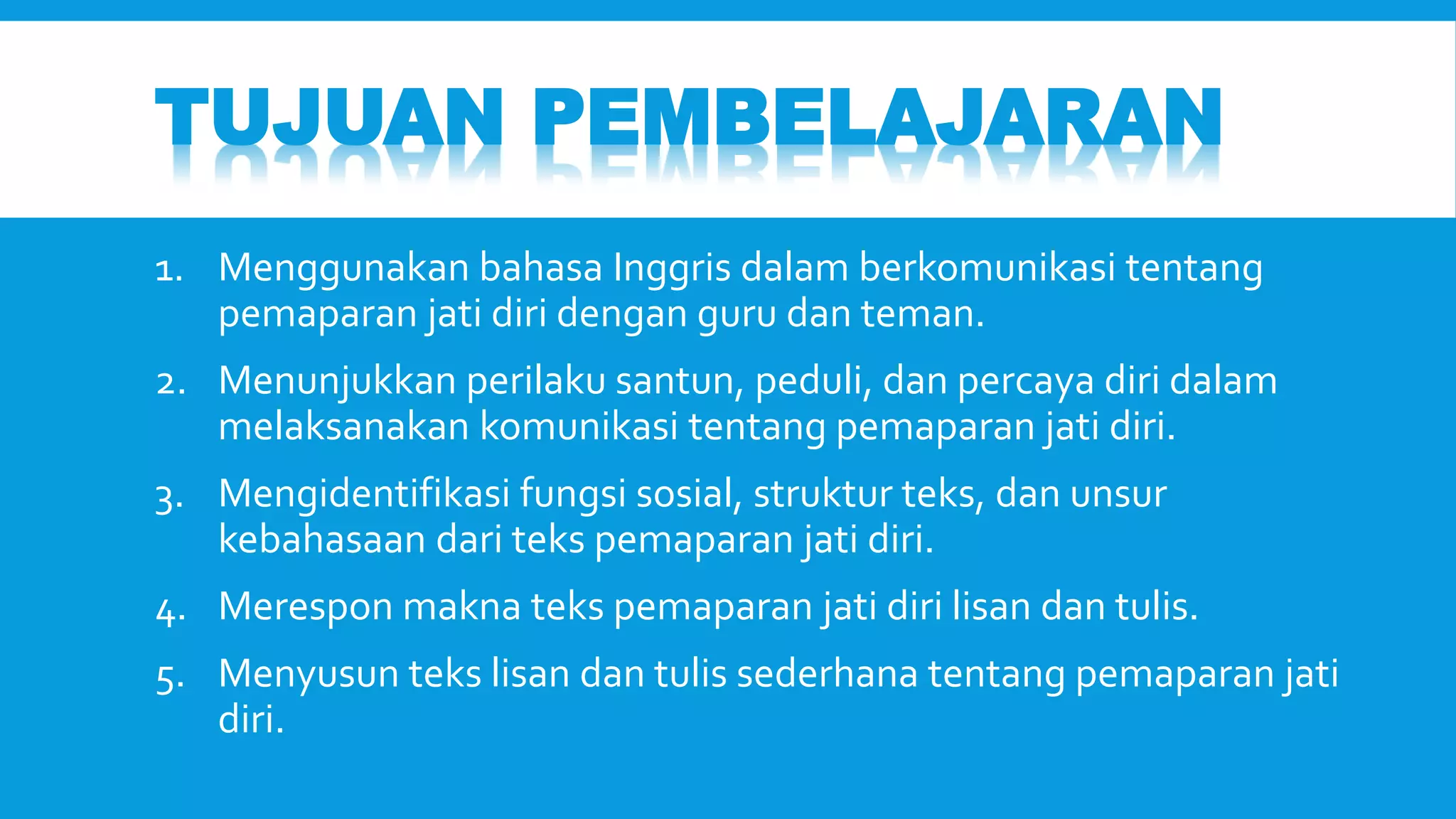 TUJUAN PEMBELAJARAN 
1. Menggunakan bahasa Inggris dalam berkomunikasi tentang 
pemaparan jati diri dengan guru dan teman. 
2. Menunjukkan perilaku santun, peduli, dan percaya diri dalam 
melaksanakan komunikasi tentang pemaparan jati diri. 
3. Mengidentifikasi fungsi sosial, struktur teks, dan unsur 
kebahasaan dari teks pemaparan jati diri. 
4. Merespon makna teks pemaparan jati diri lisan dan tulis. 
5. Menyusun teks lisan dan tulis sederhana tentang pemaparan jati 
diri. 
 