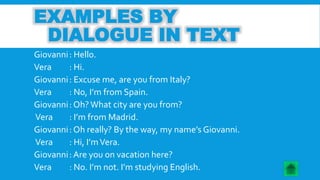 EXAMPLES BY 
DIALOGUE IN TEXT 
Giovanni : Hello. 
Vera : Hi. 
Giovanni : Excuse me, are you from Italy? 
Vera : No, I’m from Spain. 
Giovanni : Oh? What city are you from? 
Vera : I’m from Madrid. 
Giovanni : Oh really? By the way, my name’s Giovanni. 
Vera : Hi, I’m Vera. 
Giovanni : Are you on vacation here? 
Vera : No. I’m not. I’m studying English. 
 
