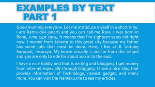 EXAMPLES BY TEXT 
PART 1 
Good morning everyone. Let me introduce myself in a short time. 
I am Ratna dwi junarti and you can call me Rara. I was born in 
Bone, June 24st 1994. It means that I’m eighteen years old right 
now. I moved from Jakarta to this great city because my father 
has some jobs that must be done. Here, I live at Jl. Untung 
Suropati, Jasaraya. My house actually is not far from this school 
and you are only to ride for about 100mto the east. 
I have a nice hobby and that is writing and blogging. I get money 
from internet especially through blogging. I have a nice blog that 
provide information of Technology, newest gadget, and many 
more.You can visit the Namaku.me to see my articles. 
 