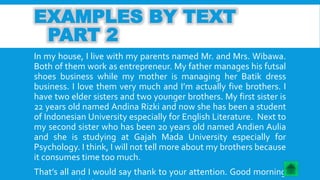 EXAMPLES BY TEXT 
PART 2 
In my house, I live with my parents named Mr. and Mrs. Wibawa. 
Both of them work as entrepreneur. My father manages his futsal 
shoes business while my mother is managing her Batik dress 
business. I love them very much and I’m actually five brothers. I 
have two elder sisters and two younger brothers. My first sister is 
22 years old named Andina Rizki and now she has been a student 
of Indonesian University especially for English Literature. Next to 
my second sister who has been 20 years old named Andien Aulia 
and she is studying at Gajah Mada University especially for 
Psychology. I think, I will not tell more about my brothers because 
it consumes time too much. 
That’s all and I would say thank to your attention. Good morning 
everyone, nice to see you. 
 