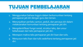 TUJUAN PEMBELAJARAN 
1. Menggunakan bahasa Inggris dalam berkomunikasi tentang 
pemaparan jati diri dengan guru dan teman. 
2. Menunjukkan perilaku santun, peduli, dan percaya diri dalam 
melaksanakan komunikasi tentang pemaparan jati diri. 
3. Mengidentifikasi fungsi sosial, struktur teks, dan unsur 
kebahasaan dari teks pemaparan jati diri. 
4. Merespon makna teks pemaparan jati diri lisan dan tulis. 
5. Menyusun teks lisan dan tulis sederhana tentang pemaparan jati 
diri. 
 