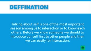 DEFFINATION 
Talking about self is one of the most important 
season among us to interaction or to know each 
others. Before we know someone we should to 
introduce our self first to other people and then 
we can easily for interaction. 
 