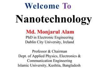 Nanotechnology
Md. Monjarul Alam
PhD in Electronic Engineering
Dublin City University, Ireland
Professor & Chairman
Dept. of Applied Physics, Electronics &
Communication Engineering
Islamic University, Kushtia, Bangladesh
 
