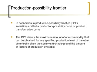 Production-possibility frontier In economics, a production-possibility frontier (PPF), sometimes called a production-possibility curve or product transformation curve The PPF shows the maximum amount of one commodity that can be obtained for any specified production level of the other commodity given the society's technology and the amount of factors of production available