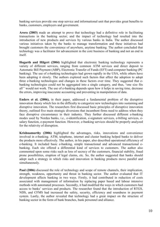 10
banking services provide one stop service and informational unit that provides great benefits to
banks, customers, employers and government.
Arora (2003) made an attempt to prove that technology had a definitive role in facilitating
transactions in the banking sector; and the impact of technology had resulted into the
introduction of new products and services by various banks in India. The author discussed
various initiatives taken by the banks to manage transformation and these initiatives had
brought customers the convenience of anywhere, anytime banking. The author concluded that
technology was a facilitator for advancement in the core business of banking and not an end in
itself.
Hogarth and Hilgert (2004) highlighted that electronic banking technology represents a
variety of different services, ranging from common ATM services and direct deposit to
Automatic Bill Payment (ABP), Electronic Transfer of Funds (EFT) and computer banking (PC
banking). The use of e-banking technologies had grown rapidly in the USA, while others have
been adopting it slowly. The authors explored such factors that affect the adoption to adopt
three e-banking technologies and changes in these factors over time. They suggested that e-
banking technologies could not be aggregated into a single category, and thus, “one size fits
all‟‟ would not work. The use of e-banking depends upon how it helps in saving time, decrease
the errors, improving inaccurate accounting and preventing in manipulation of data.
Enders et al. (2006), in their paper, addressed a fundamental problem of the disruptive
innovation theory which lies in the difficulty to categorize new technologies into sustaining and
disruptive innovation. The researchers first discussed basic principles of disruptive innovation
theory, outlined five main strategic diversions that incumbent firms need to address when they
face disruptive circumstance in their industry. They further discussed different e-banking
modes used by Nordea banks, i.e., e-identification, e-signature services, e-billing services, e-
salary function, e-payment function. However, e-banking services should be properly analyzed
for the relativity of disruption.
Krishnamurthy (2006) highlighted the advantages, risks, innovations and convenience
involved in e-banking. ATM, telephone, internet and cluster banking helped banks to deliver
the products more effectively. The author, in his paper, also described operational efficiency of
e-banking. It included basic e-banking, simple transactional and advanced transactional e-
banking. Each site offered a differential kind of services to customers. The author also
commented upon some risks such as loss of secrecy of the customers, financial stability, fraud
prone possibilities, eruption of legal claims, etc. So, the author suggested that banks should
adopt such a strategy in which risks and innovation in banking products move parallel and
simultaneously.
Paul (2006) discussed the role of technology and scope of remote channels, their implication,
strength, weakness, opportunity and threat in banking sector. The author evaluated that IT
development affects banking in two ways. Firstly, it had contributed in reduction of costs
associated with management of information by replacing paper based and labour intensive
methods with automated processes. Secondly, it had modified the ways in which customers had
access to banks‟ services and products. The researcher found that the introduction of RTGS,
NDS, and CFMS had increased the safety, security, efficiency and soundness in payment
system. Lastly, the author revealed that technology had a great impact on the structure of
banking sector in the form of bank branches, bank personnel and alliance.
 