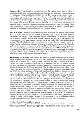 11
Raghvan (2006) highlighted the transformation in the banking sector due to effect of
information technology, tele-communication and electronic data processing. He also attempted
to visualize the perception of banks in India in the year 2020 taking into account the impact of
internet banking, ATMs, EFT on the performance of banks and initiative taken in
liberalization, privatization and globalization. He also evaluated the future of online and
internet banking. Due to tangible and proven benefits, automation of manual processes; online
and internet banking was slated to increase manifold. Ho also evaluated that currently an
estimated 46 lakh net users were online and this was estimated to touch 160 lakh by March
2008. Furthermore, he analyzed the projected indicators of banks in India in 2020 with special
emphasis on internet banking, online banking and electronic banking.
Raja et al. (2008) evaluated the impact of e-payment system on the business opportunities.
They identified that due to the growth of internet users, various electronic payment
mechanisms had been developed to cater the diversity of applicants. The researchers classified
the e-payments into three main groups, namely, cash like systems, cheque like systems, and
hybrid systems which were further classified into credit cards, debit cards and electronic
cheques. They identified three main issues related to e-payment that were security issues, low
interest among businessmen, and heavy reliance on traditional payment methods. They also
analyzed that there were technical and cultural problems which hinder the path of e-payments.
However, to make e-payments more effective, security threats should be reduced; and people
should be realized that traditional payment methods were more time consuming than electronic
payment methods. They should also be realized that plastic card payments were more
convenient, easier and more secure than cash or cheques.
Sarangapani and Mamtha (2008) studied the impact of Information Technology on banking
sector and its security related aspects. Due to recent developments in banking industry and with
introduction of Basel-I and II implementation; customers are more demanding now and it
requires innovation in banking services. The researchers found that now the banking industry
has been more customer-oriented with unlimited market place, extensive product breadth and
e-enabled services provided to the customers. The IT initiatives in banking industry have
resulted into reduction of time. Introduction of negotiated dealing system, screen based trading
and RTGS for online settlement of inter-bank transfers of fund had also resulted into safe,
secure and quick movements of funds. The authors also studied e-security aspects of banking
which pose damage and threat to the existing e-banking system. It includes unauthorized access
to computer system or network, stealing information, e-mail bombing, data diddling, denial of
service, viruses, etc. The authors concluded that existing legal framework was adequate to meet
the challenges of e-banking; and it had become essential to create awareness of e-banking
among customers, banks and society. Different attempts have been made by the researchers to
give a close look to the concept of electronic banking. The review of literature provided that e-
banking services have a negative impact on banks‟ profitability in the short run because of
increased capital costs on account of technical and electronic infrastructure, training their
employees and also to create the environment where the banks can electronically operate
smoothly. However, these services have a positive impact on the profitability of banks in the
long run. Despite the increasing importance of E-banking services, the research pertaining to E-
banking in Indian context has been limited. While concluding, it can be said that e-banking
services are complementary to the existing branch network and not a substitute to it.
Studies related to Financial Performance:-
But few studies say that for decades, it has been a matter of debate whether
Technology/Information Technology (it) provides better financial results. To date there is no
 